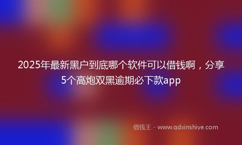 2025年最新黑户到底哪个软件可以借钱啊，分享5个高炮双黑逾期必下款app