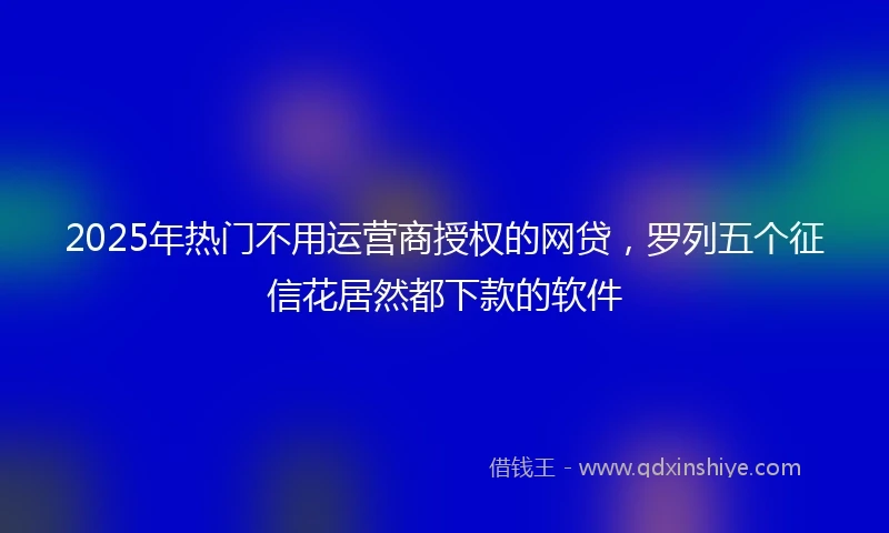 2025年热门不用运营商授权的网贷，罗列五个征信花居然都下款的软件