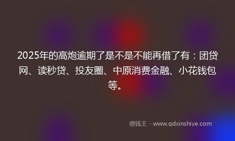 2025年的高炮逾期了是不是不能再借了有：团贷网、读秒贷、投友圈、中原消费金融、小花钱包等。