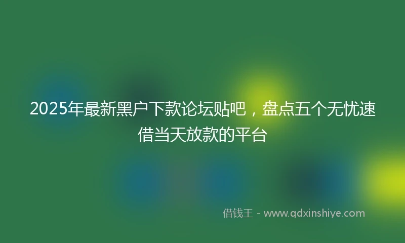 2025年最新黑户下款论坛贴吧，盘点五个无忧速借当天放款的平台