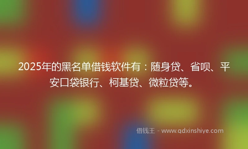 2025年的黑名单借钱软件有：随身贷、省呗、平安口袋银行、柯基贷、微粒贷等。