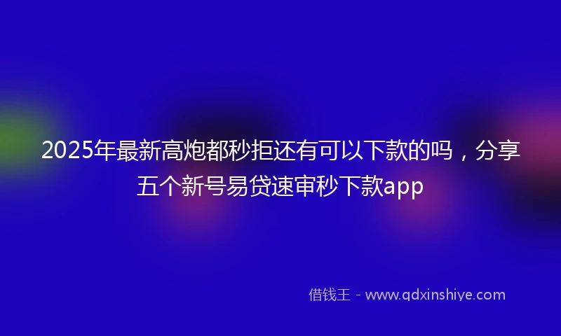 2025年最新高炮都秒拒还有可以下款的吗，分享五个新号易贷速审秒下款app