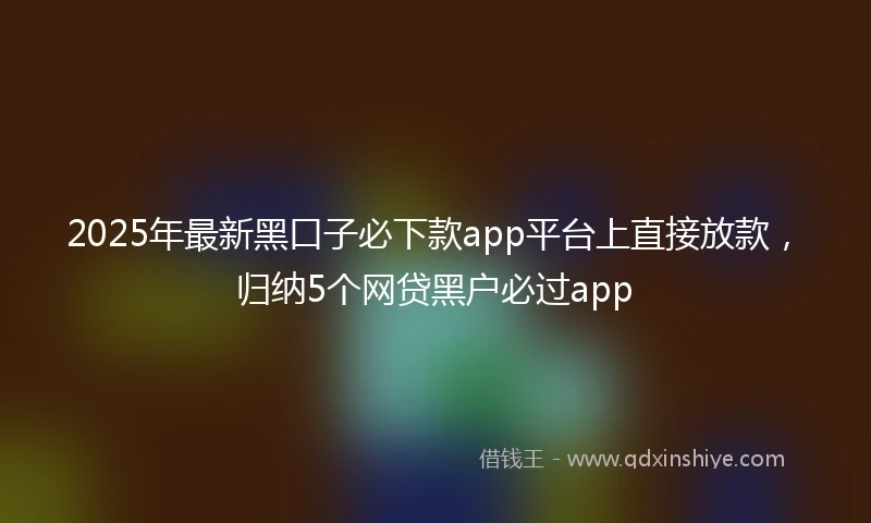 2025年最新黑口子必下款app平台上直接放款，归纳5个网贷黑户必过app