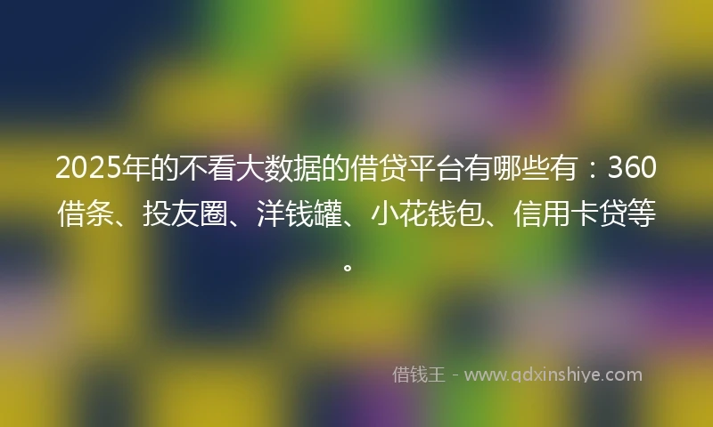 2025年的不看大数据的借贷平台有哪些有：360借条、投友圈、洋钱罐、小花钱包、信用卡贷等。