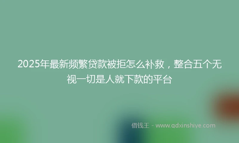 2025年最新频繁贷款被拒怎么补救，整合五个无视一切是人就下款的平台