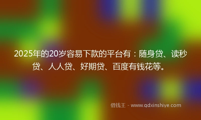 2025年的20岁容易下款的平台有：随身贷、读秒贷、人人贷、好期贷、百度有钱花等。