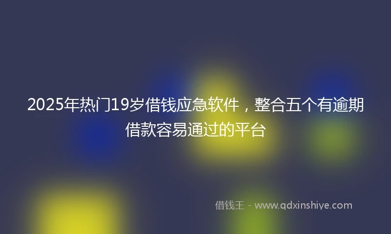 2025年热门19岁借钱应急软件，整合五个有逾期借款容易通过的平台