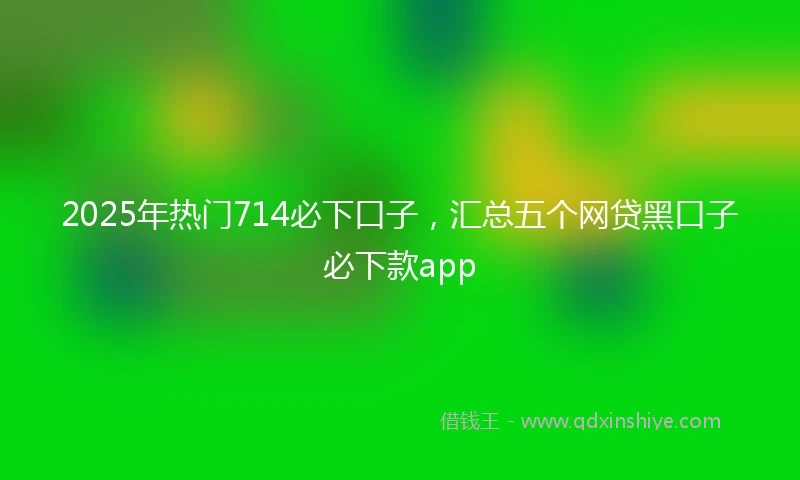 2025年热门714必下口子，汇总五个网贷黑口子必下款app