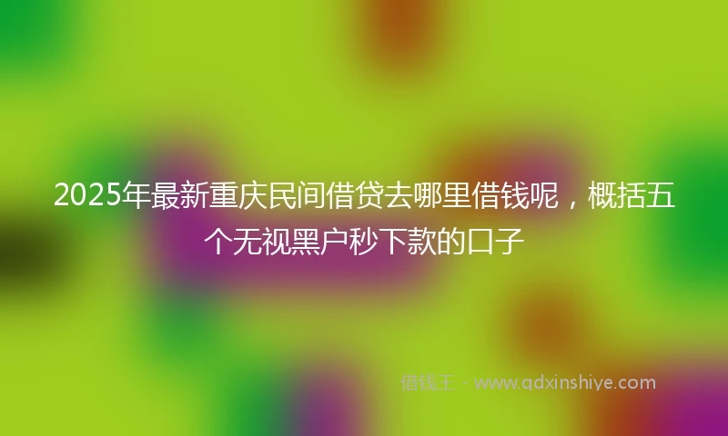 2025年最新重庆民间借贷去哪里借钱呢，概括五个无视黑户秒下款的口子
