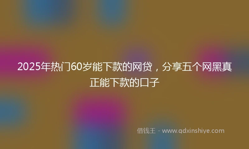 2025年热门60岁能下款的网贷,分享五个网黑真正能下款的口子