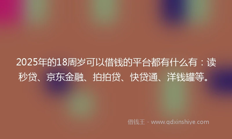 2025年的18周岁可以借钱的平台都有什么有：读秒贷、京东金融、拍拍贷、快贷通、洋钱罐等。