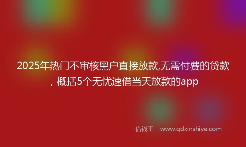 2025年热门不审核黑户直接放款,无需付费的贷款，概括5个无忧速借当天放款的app