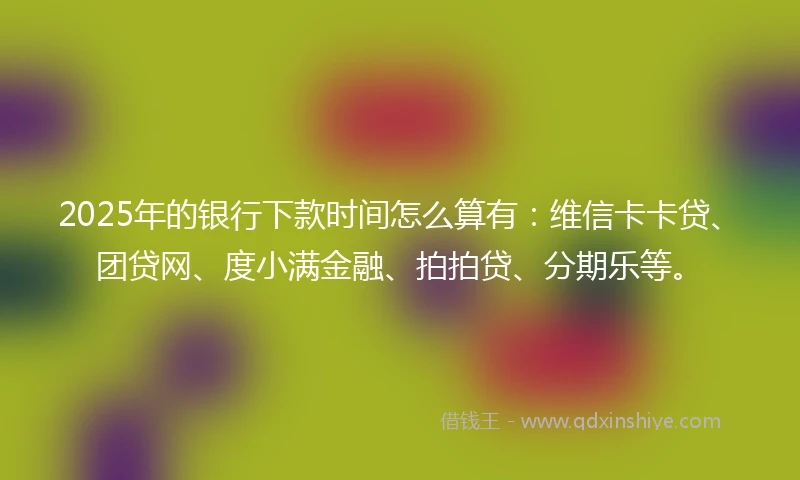 2025年的银行下款时间怎么算有：维信卡卡贷、团贷网、度小满金融、拍拍贷、分期乐等。
