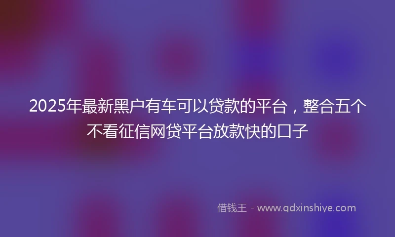 2025年最新黑户有车可以贷款的平台，整合五个不看征信网贷平台放款快的口子