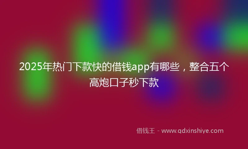2025年热门下款快的借钱app有哪些，整合五个高炮口子秒下款