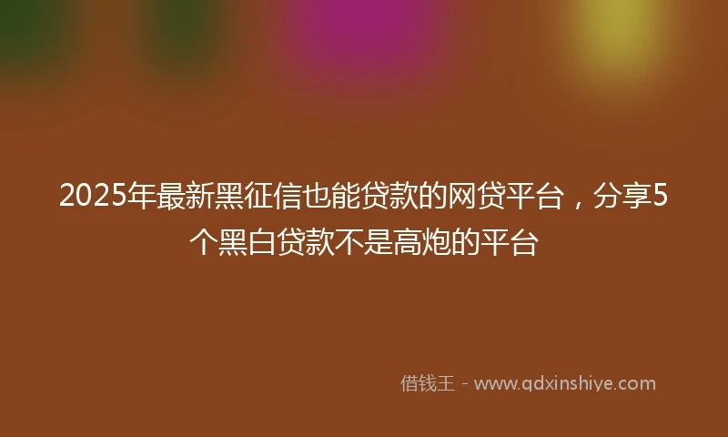 2025年最新黑征信也能贷款的网贷平台，分享5个黑白贷款不是高炮的平台