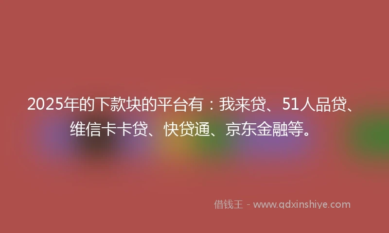 2025年的下款块的平台有：我来贷、51人品贷、维信卡卡贷、快贷通、京东金融等。