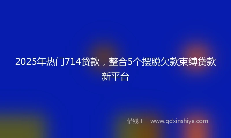 2025年热门714贷款,整合5个摆脱欠款束缚贷款新平台