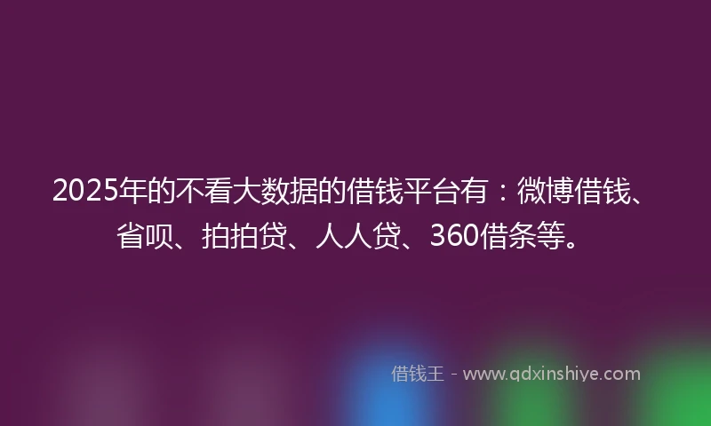 2025年的不看大数据的借钱平台有：微博借钱、省呗、拍拍贷、人人贷、360借条等。