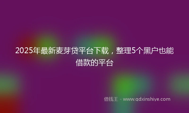 2025年最新麦芽贷平台下载，整理5个黑户也能借款的平台