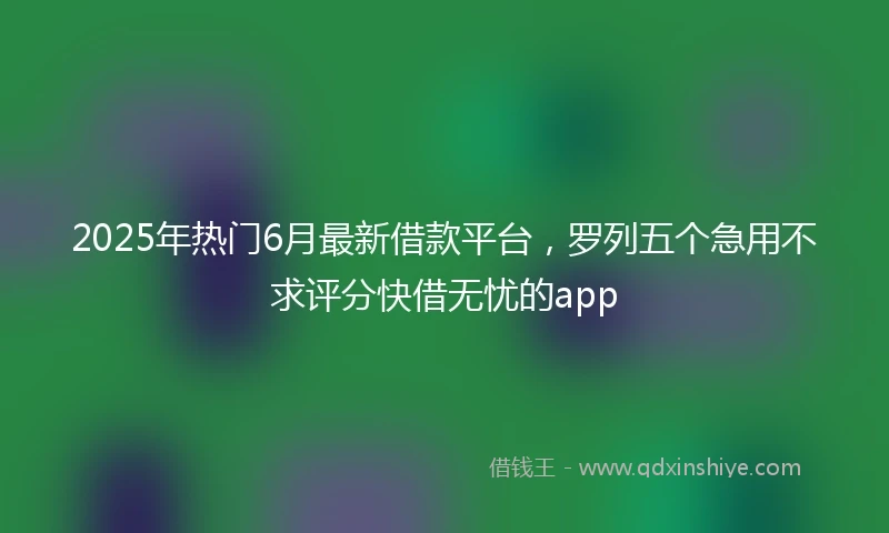 2025年热门6月最新借款平台，罗列五个急用不求评分快借无忧的app