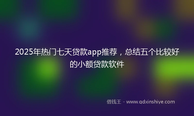 2025年热门七天贷款app推荐，总结五个比较好的小额贷款软件