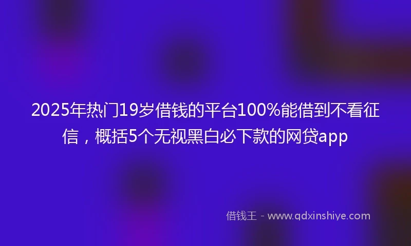2025年热门19岁借钱的平台100%能借到不看征信，概括5个无视黑白必下款的网贷app