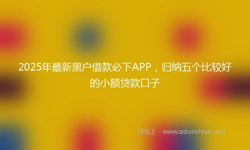 2025年最新黑户借款必下APP，归纳五个比较好的小额贷款口子