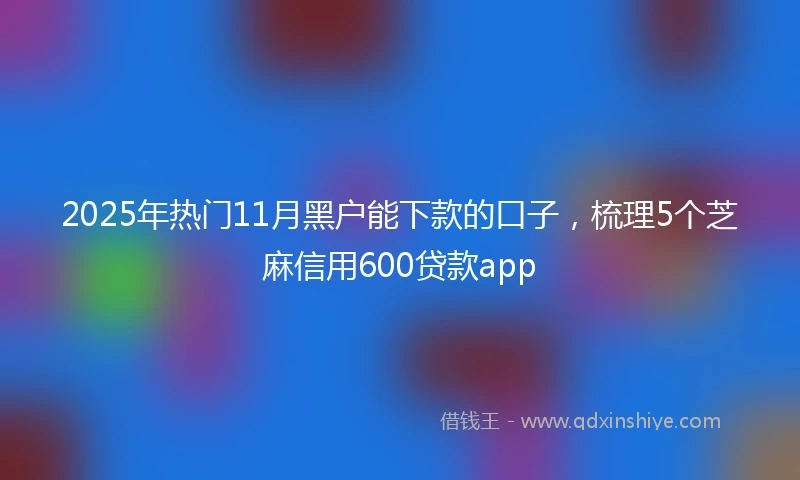 2025年热门11月黑户能下款的口子，梳理5个芝麻信用600贷款app