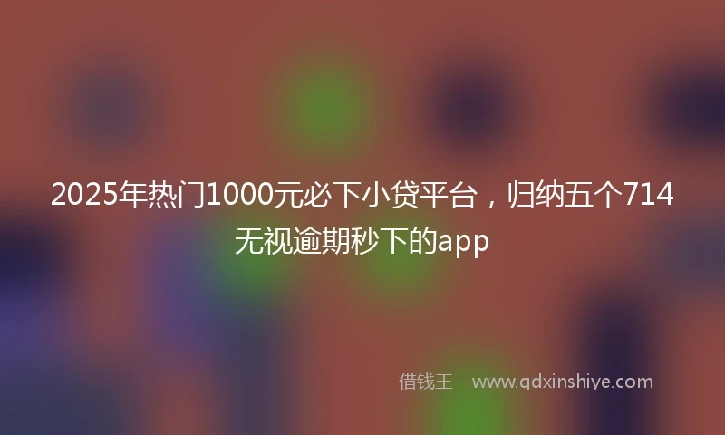 2025年热门1000元必下小贷平台，归纳五个714无视逾期秒下的app