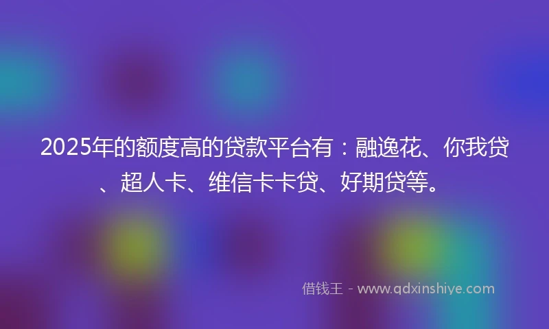2025年的额度高的贷款平台有：融逸花、你我贷、超人卡、维信卡卡贷、好期贷等。