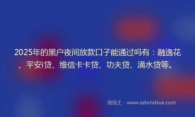 2025年的黑户夜间放款口子能通过吗有:融逸花、平安i贷、维信卡卡贷、功夫贷、滴水贷等。