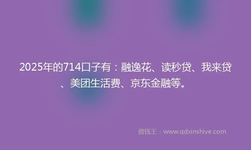 2025年的714口子有：融逸花、读秒贷、我来贷、美团生活费、京东金融等。