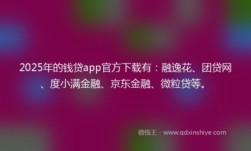2025年的钱贷app官方下载有：融逸花、团贷网、度小满金融、京东金融、微粒贷等。
