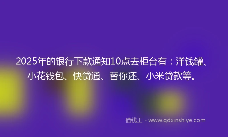 2025年的银行下款通知10点去柜台有:洋钱罐、小花钱包、快贷通、替你还、小米贷款等。