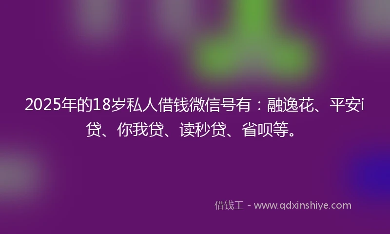 2025年的18岁私人借钱微信号有：融逸花、平安i贷、你我贷、读秒贷、省呗等。
