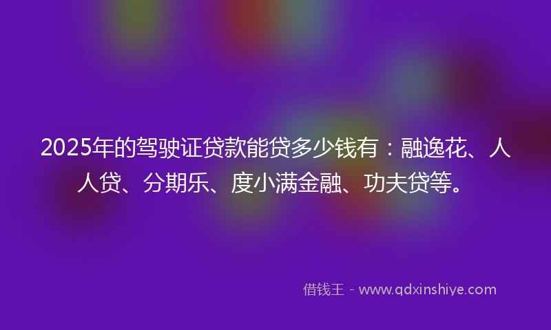 2025年的驾驶证贷款能贷多少钱有：融逸花、人人贷、分期乐、度小满金融、功夫贷等。