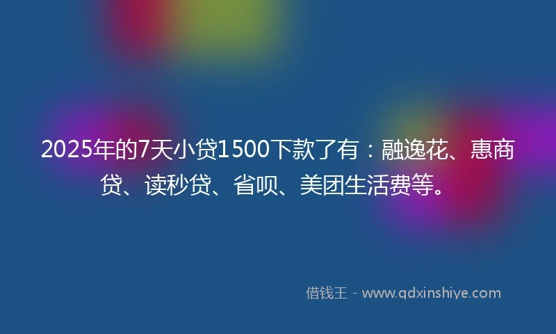 2025年的7天小贷1500下款了有:融逸花、惠商贷、读秒贷、省呗、美团生活费等。