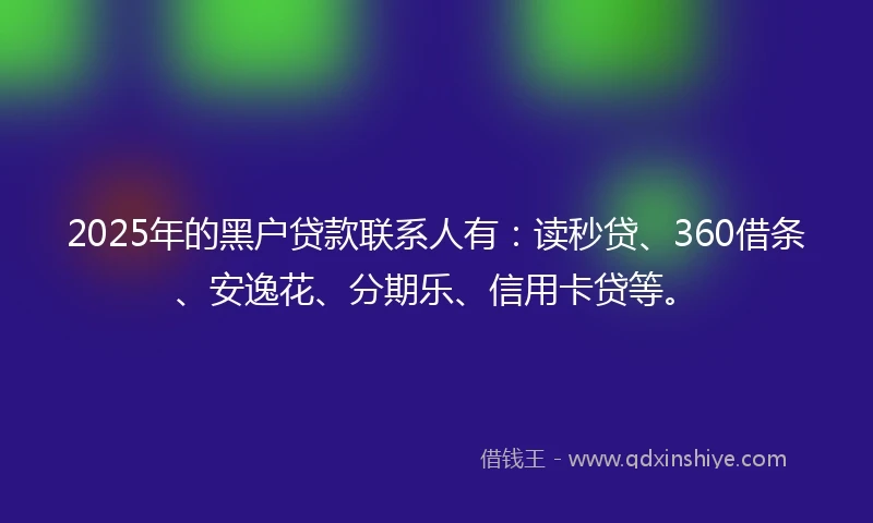 2025年的黑户贷款联系人有：读秒贷、360借条、安逸花、分期乐、信用卡贷等。