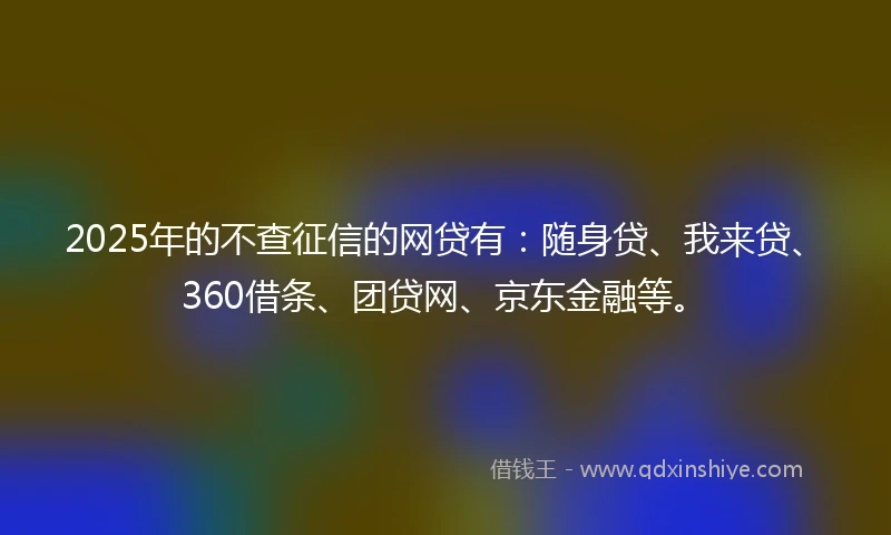 2025年的不查征信的网贷有：随身贷、我来贷、360借条、团贷网、京东金融等。