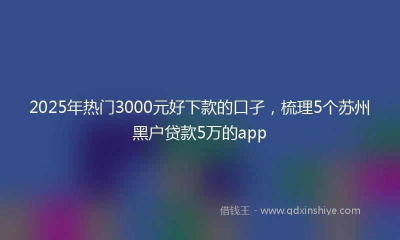 2025年热门3000元好下款的口孑，梳理5个苏州黑户贷款5万的app