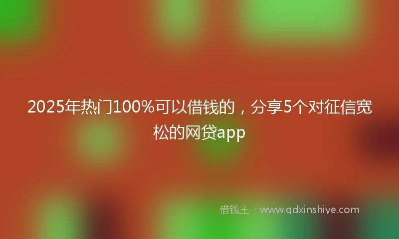 2025年热门100%可以借钱的，分享5个对征信宽松的网贷app