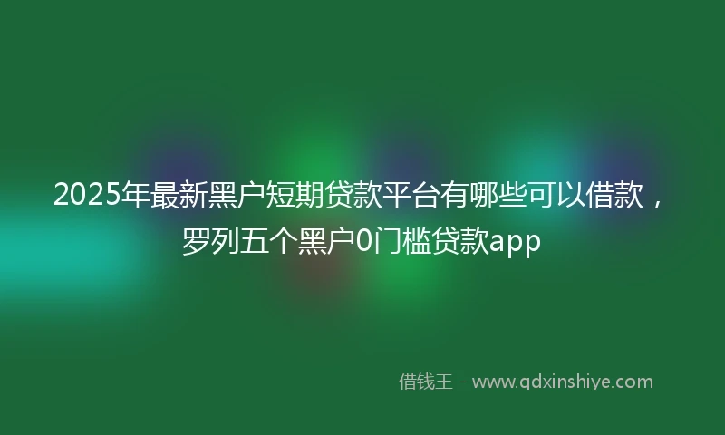 2025年最新黑户短期贷款平台有哪些可以借款，罗列五个黑户0门槛贷款app