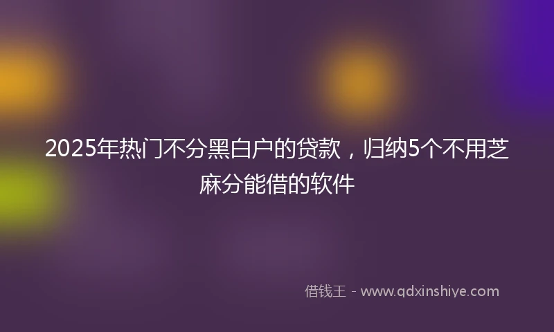 2025年热门不分黑白户的贷款，归纳5个不用芝麻分能借的软件