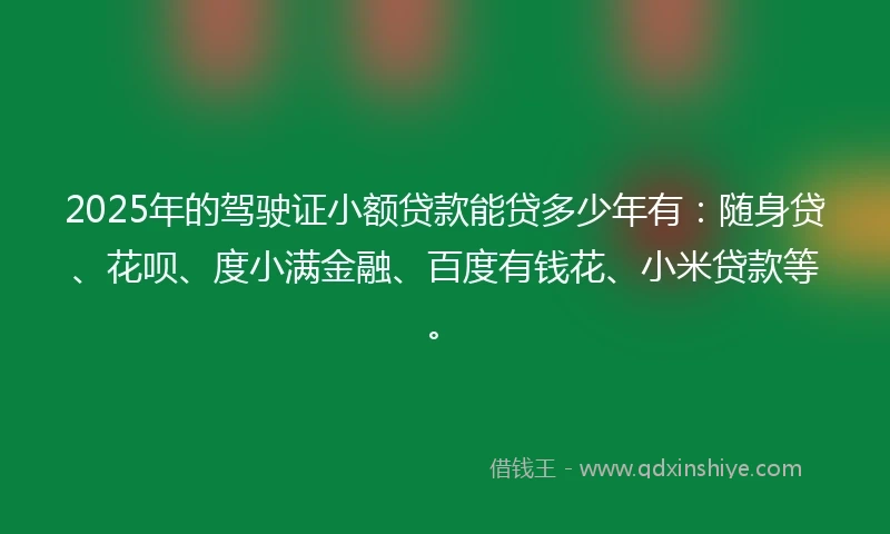 2025年的驾驶证小额贷款能贷多少年有：随身贷、花呗、度小满金融、百度有钱花、小米贷款等。