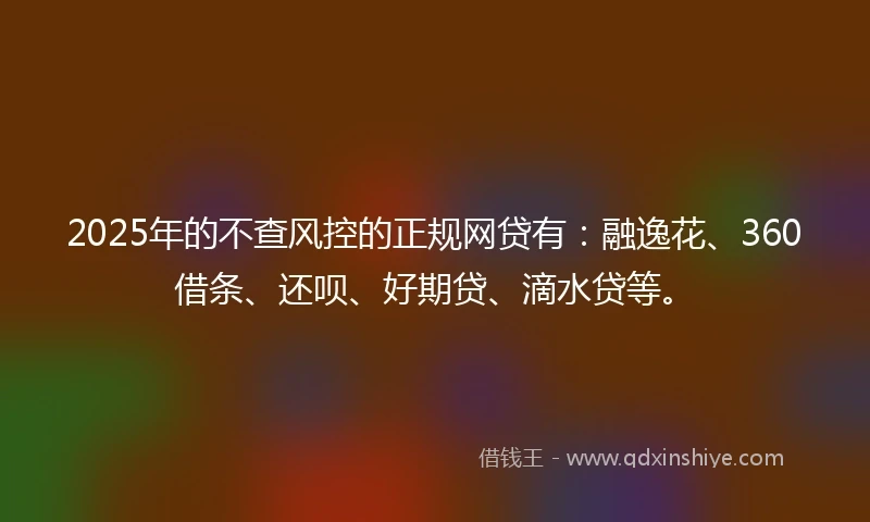 2025年的不查风控的正规网贷有：融逸花、360借条、还呗、好期贷、滴水贷等。
