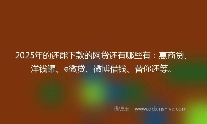 2025年的还能下款的网贷还有哪些有：惠商贷、洋钱罐、e微贷、微博借钱、替你还等。