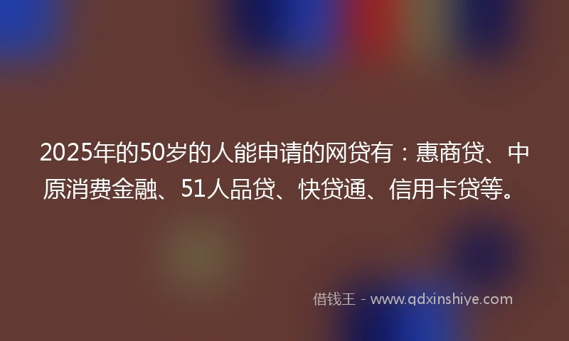 2025年的50岁的人能申请的网贷有:惠商贷、中原消费金融、51人品贷、快贷通、信用卡贷等。