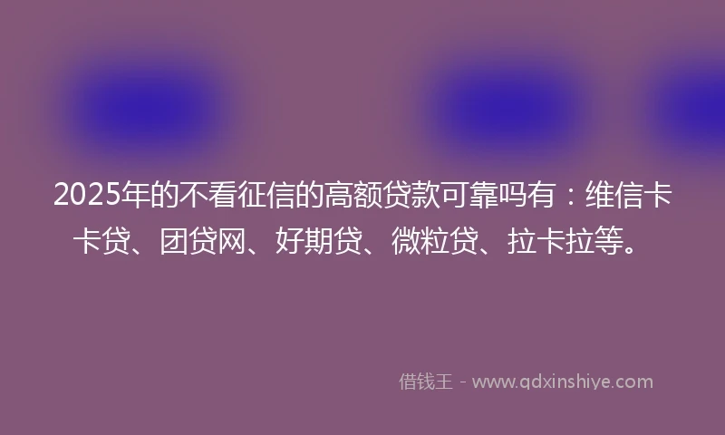2025年的不看征信的高额贷款可靠吗有：维信卡卡贷、团贷网、好期贷、微粒贷、拉卡拉等。