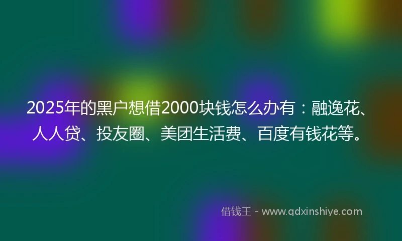 2025年的黑户想借2000块钱怎么办有:融逸花、人人贷、投友圈、美团生活费、百度有钱花等。